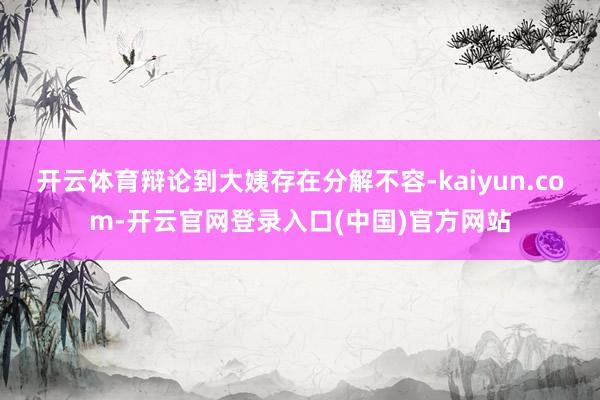 开云体育辩论到大姨存在分解不容-kaiyun.com-开云官网登录入口(中国)官方网站