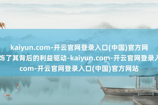 kaiyun.com-开云官网登录入口(中国)官方网站用虚假的面具粉饰了其背后的利益驱动-kaiyun.com-开云官网登录入口(中国)官方网站