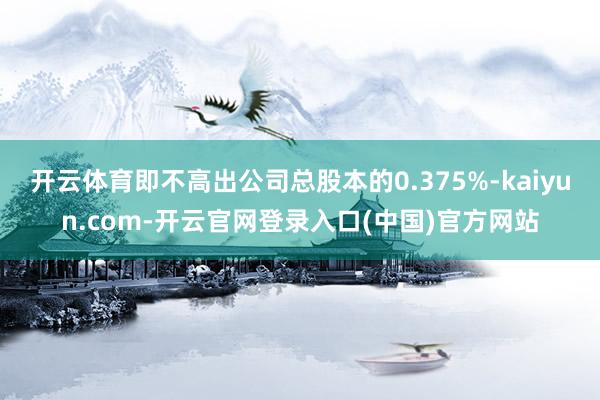 开云体育即不高出公司总股本的0.375%-kaiyun.com-开云官网登录入口(中国)官方网站