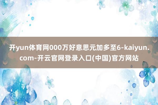 开yun体育网000万好意思元加多至6-kaiyun.com-开云官网登录入口(中国)官方网站