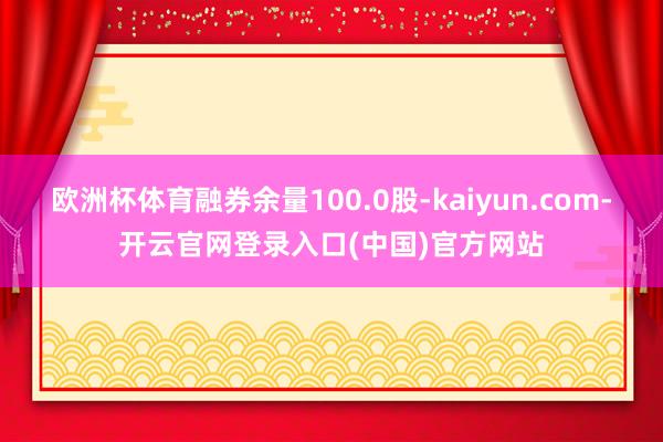 欧洲杯体育融券余量100.0股-kaiyun.com-开云官网登录入口(中国)官方网站