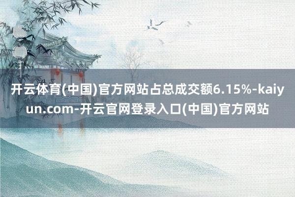 开云体育(中国)官方网站占总成交额6.15%-kaiyun.com-开云官网登录入口(中国)官方网站
