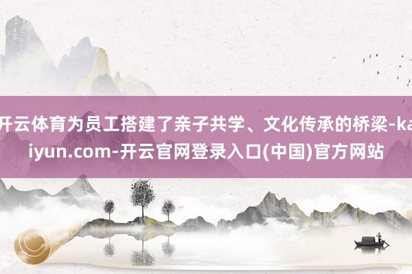 开云体育为员工搭建了亲子共学、文化传承的桥梁-kaiyun.com-开云官网登录入口(中国)官方网站