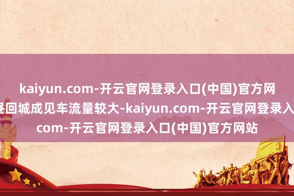 kaiyun.com-开云官网登录入口(中国)官方网站预测6月2日下昼回城成见车流量较大-kaiyun.com-开云官网登录入口(中国)官方网站