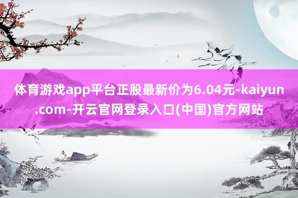 体育游戏app平台正股最新价为6.04元-kaiyun.com-开云官网登录入口(中国)官方网站