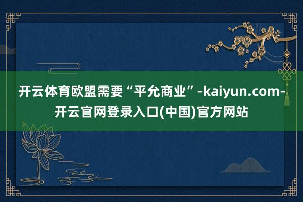 开云体育欧盟需要“平允商业”-kaiyun.com-开云官网登录入口(中国)官方网站