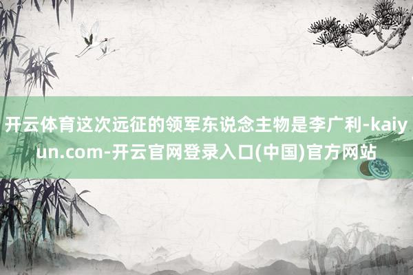开云体育这次远征的领军东说念主物是李广利-kaiyun.com-开云官网登录入口(中国)官方网站