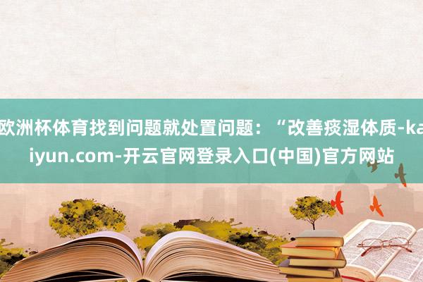 欧洲杯体育找到问题就处置问题:“改善痰湿体质-kaiyun.com-开云官网登录入口(中国)官方网站