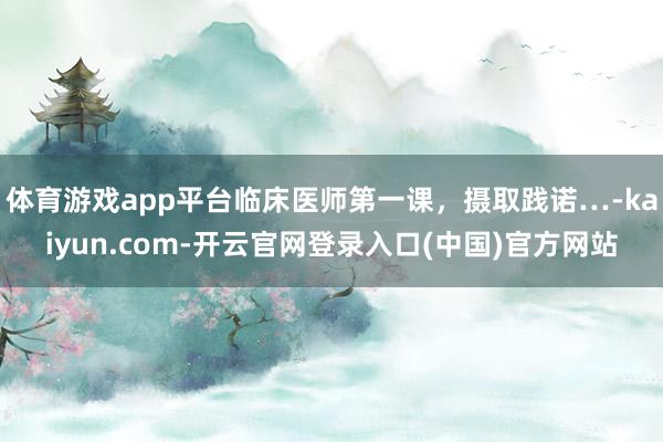 体育游戏app平台临床医师第一课，摄取践诺…-kaiyun.com-开云官网登录入口(中国)官方网站