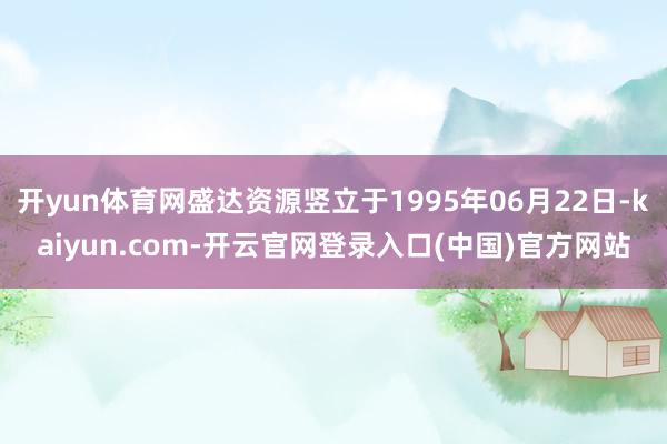开yun体育网盛达资源竖立于1995年06月22日-kaiyun.com-开云官网登录入口(中国)官方网站
