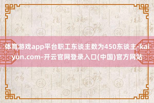 体育游戏app平台职工东谈主数为450东谈主-kaiyun.com-开云官网登录入口(中国)官方网站