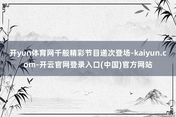 开yun体育网千般精彩节目递次登场-kaiyun.com-开云官网登录入口(中国)官方网站