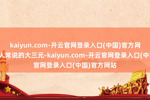 kaiyun.com-开云官网登录入口(中国)官方网站也即是众人常说的大三元-kaiyun.com-开云官网登录入口(中国)官方网站