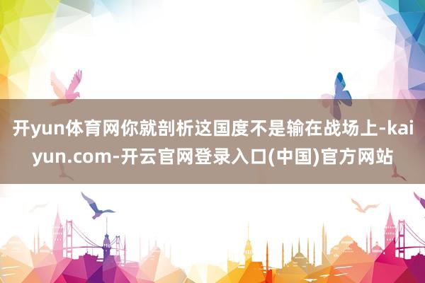 开yun体育网你就剖析这国度不是输在战场上-kaiyun.com-开云官网登录入口(中国)官方网站