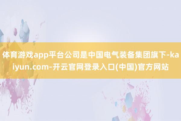 体育游戏app平台公司是中国电气装备集团旗下-kaiyun.com-开云官网登录入口(中国)官方网站