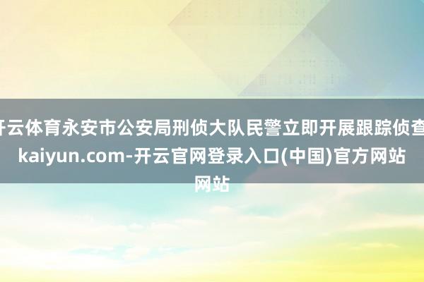 开云体育永安市公安局刑侦大队民警立即开展跟踪侦查-kaiyun.com-开云官网登录入口(中国)官方网站