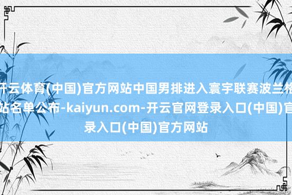 开云体育(中国)官方网站中国男排进入寰宇联赛波兰格但斯克站名单公布-kaiyun.com-开云官网登录入口(中国)官方网站