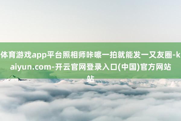体育游戏app平台照相师咔嚓一拍就能发一又友圈-kaiyun.com-开云官网登录入口(中国)官方网站