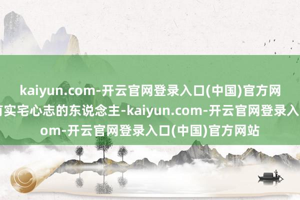 kaiyun.com-开云官网登录入口(中国)官方网站认为她是一个有实宅心志的东说念主-kaiyun.com-开云官网登录入口(中国)官方网站