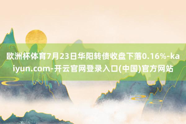 欧洲杯体育7月23日华阳转债收盘下落0.16%-kaiyun.com-开云官网登录入口(中国)官方网站