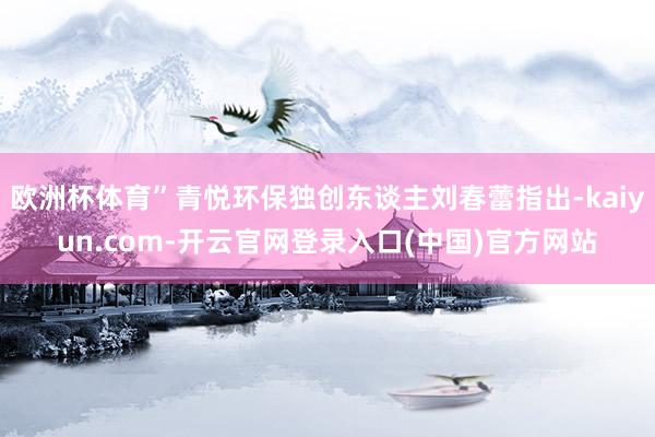 欧洲杯体育”青悦环保独创东谈主刘春蕾指出-kaiyun.com-开云官网登录入口(中国)官方网站