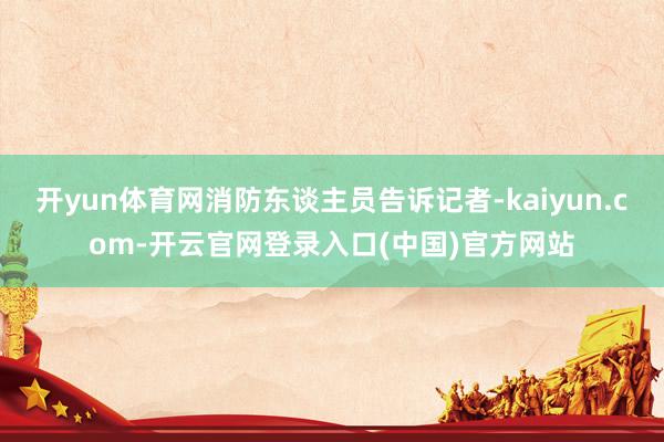 开yun体育网消防东谈主员告诉记者-kaiyun.com-开云官网登录入口(中国)官方网站