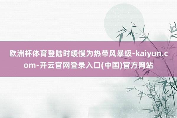 欧洲杯体育登陆时缓慢为热带风暴级-kaiyun.com-开云官网登录入口(中国)官方网站