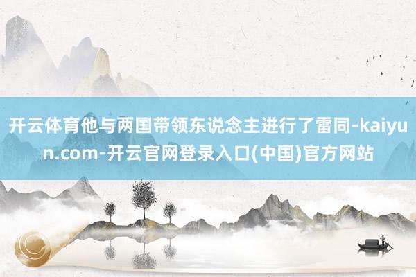 开云体育他与两国带领东说念主进行了雷同-kaiyun.com-开云官网登录入口(中国)官方网站