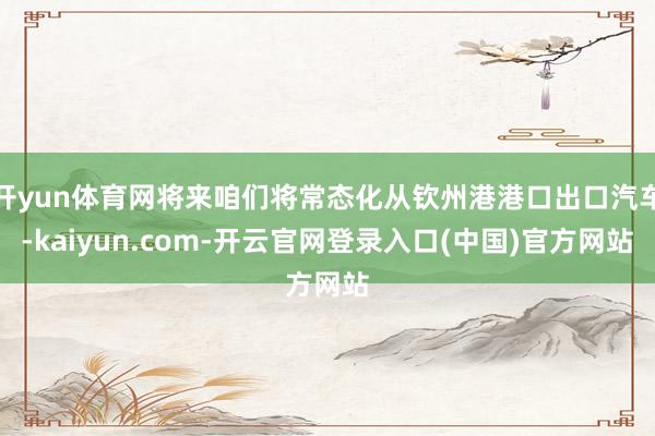 开yun体育网将来咱们将常态化从钦州港港口出口汽车-kaiyun.com-开云官网登录入口(中国)官方网站