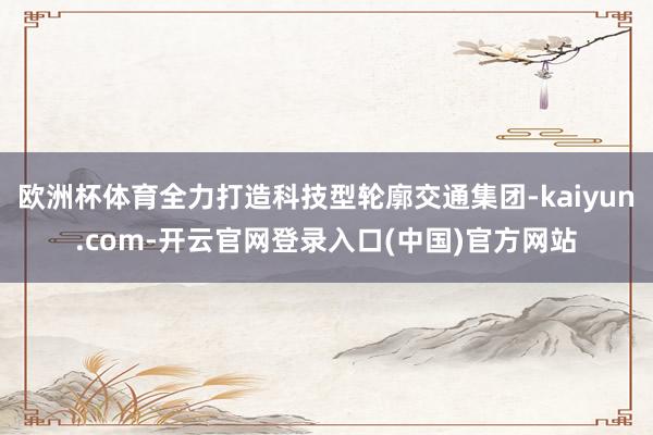 欧洲杯体育全力打造科技型轮廓交通集团-kaiyun.com-开云官网登录入口(中国)官方网站