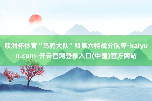 欧洲杯体育“乌鸦大队”和第六特战分队等-kaiyun.com-开云官网登录入口(中国)官方网站