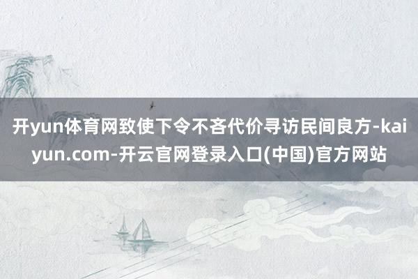 开yun体育网致使下令不吝代价寻访民间良方-kaiyun.com-开云官网登录入口(中国)官方网站