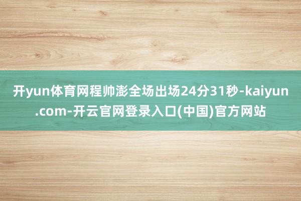 开yun体育网程帅澎全场出场24分31秒-kaiyun.com-开云官网登录入口(中国)官方网站