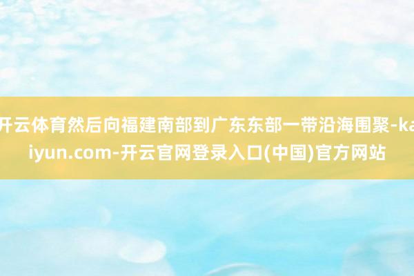 开云体育然后向福建南部到广东东部一带沿海围聚-kaiyun.com-开云官网登录入口(中国)官方网站