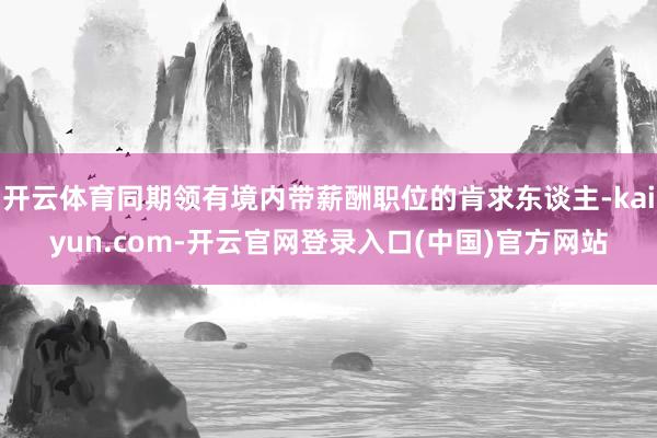 开云体育同期领有境内带薪酬职位的肯求东谈主-kaiyun.com-开云官网登录入口(中国)官方网站