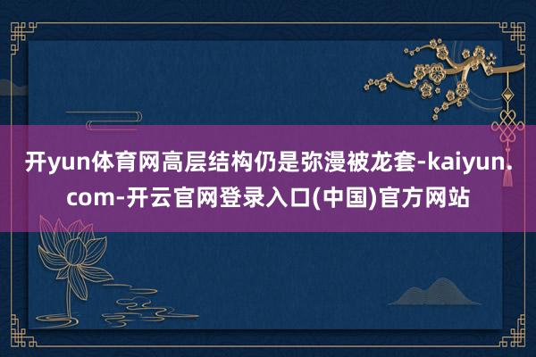 开yun体育网高层结构仍是弥漫被龙套-kaiyun.com-开云官网登录入口(中国)官方网站