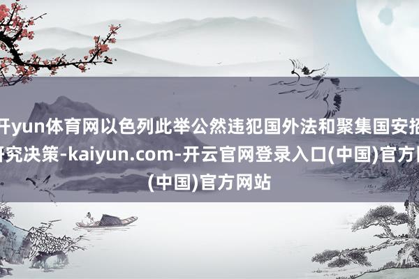 开yun体育网以色列此举公然违犯国外法和聚集国安招待研究决策-kaiyun.com-开云官网登录入口(中国)官方网站