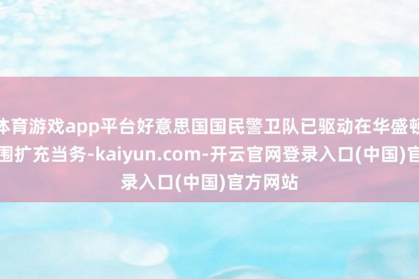 体育游戏app平台好意思国国民警卫队已驱动在华盛顿特区周围扩充当务-kaiyun.com-开云官网登录入口(中国)官方网站