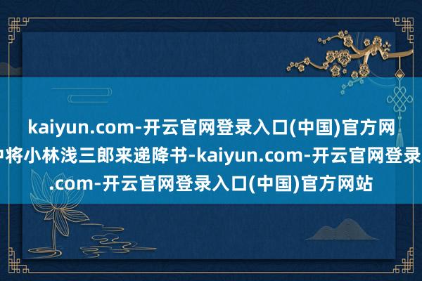 kaiyun.com-开云官网登录入口(中国)官方网站确凿让一个日军中将小林浅三郎来递降书-kaiyun.com-开云官网登录入口(中国)官方网站