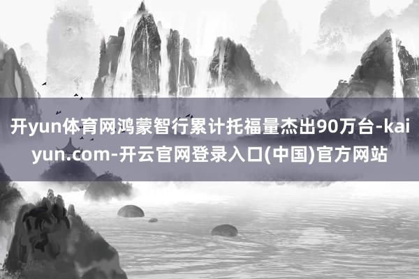 开yun体育网鸿蒙智行累计托福量杰出90万台-kaiyun.com-开云官网登录入口(中国)官方网站