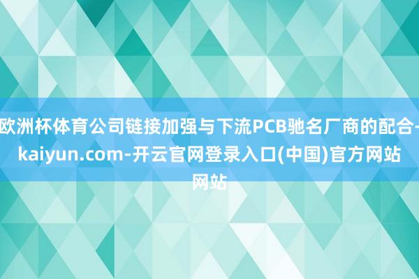 欧洲杯体育公司链接加强与下流PCB驰名厂商的配合-kaiyun.com-开云官网登录入口(中国)官方网站