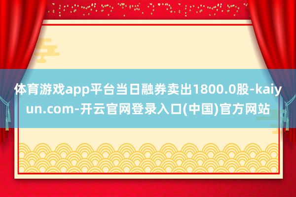 体育游戏app平台当日融券卖出1800.0股-kaiyun.com-开云官网登录入口(中国)官方网站