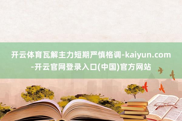 开云体育瓦解主力短期严慎格调-kaiyun.com-开云官网登录入口(中国)官方网站