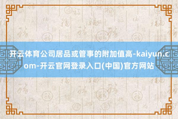 开云体育公司居品或管事的附加值高-kaiyun.com-开云官网登录入口(中国)官方网站