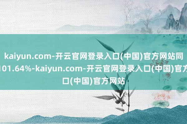 kaiyun.com-开云官网登录入口(中国)官方网站同比增101.64%-kaiyun.com-开云官网登录入口(中国)官方网站