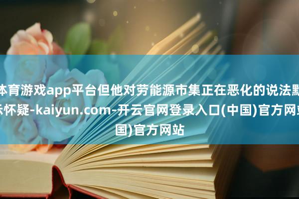 体育游戏app平台但他对劳能源市集正在恶化的说法默示怀疑-kaiyun.com-开云官网登录入口(中国)官方网站