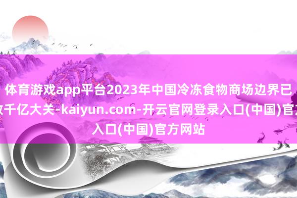 体育游戏app平台2023年中国冷冻食物商场边界已冲破数千亿大关-kaiyun.com-开云官网登录入口(中国)官方网站