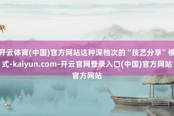 开云体育(中国)官方网站这种深档次的“技艺分享”模式-kaiyun.com-开云官网登录入口(中国)官方网站