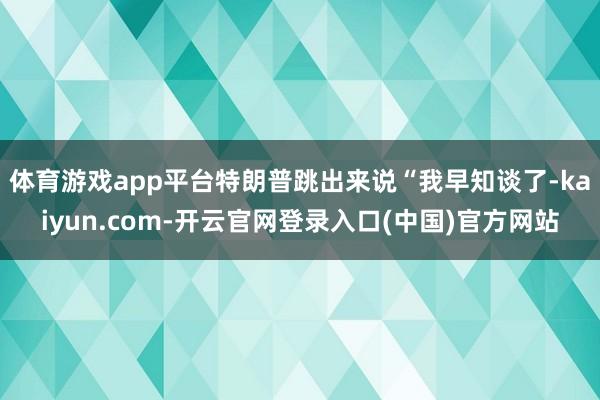 体育游戏app平台特朗普跳出来说“我早知谈了-kaiyun.com-开云官网登录入口(中国)官方网站