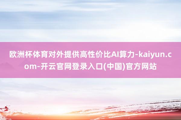 欧洲杯体育对外提供高性价比AI算力-kaiyun.com-开云官网登录入口(中国)官方网站